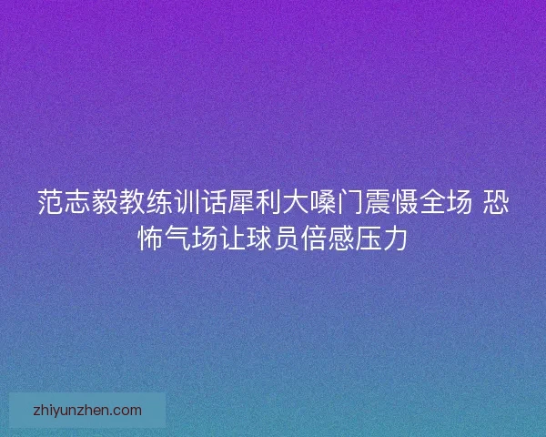 范志毅教练训话犀利大嗓门震慑全场 恐怖气场让球员倍感压力