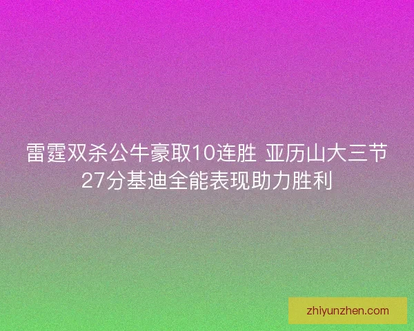 雷霆双杀公牛豪取10连胜 亚历山大三节27分基迪全能表现助力胜利