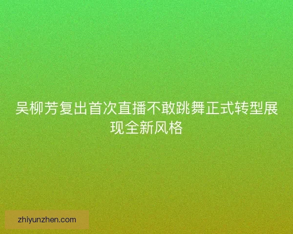 吴柳芳复出首次直播不敢跳舞正式转型展现全新风格