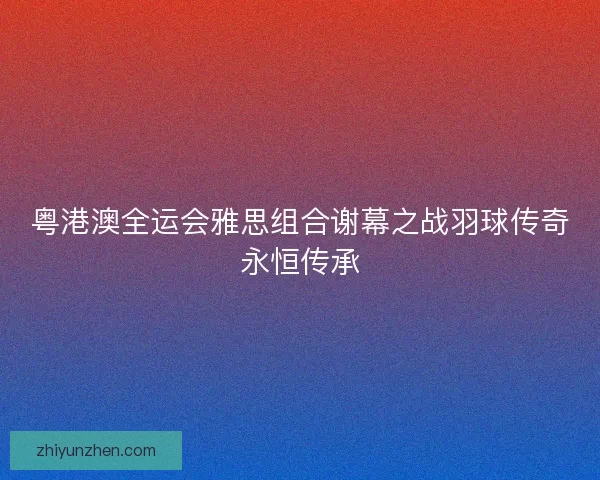粤港澳全运会雅思组合谢幕之战羽球传奇永恒传承