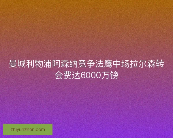 曼城利物浦阿森纳竞争法鹰中场拉尔森转会费达6000万镑