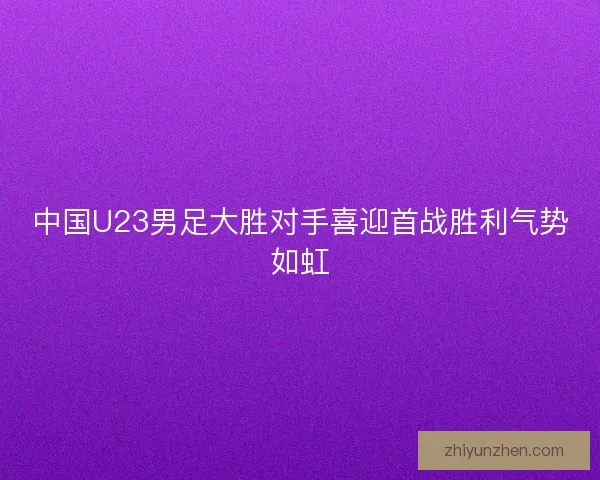 中国U23男足大胜对手喜迎首战胜利气势如虹