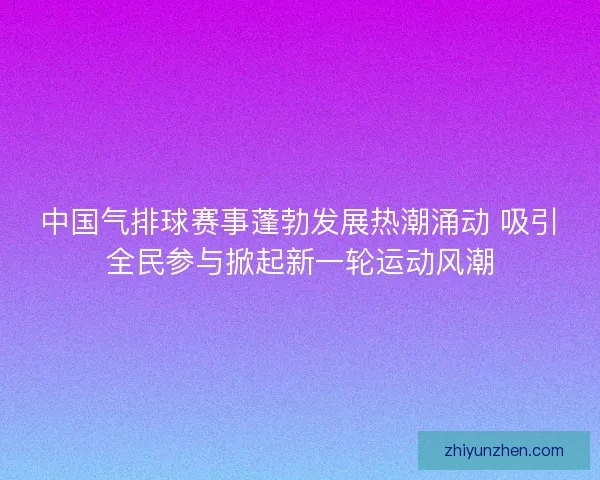 中国气排球赛事蓬勃发展热潮涌动 吸引全民参与掀起新一轮运动风潮