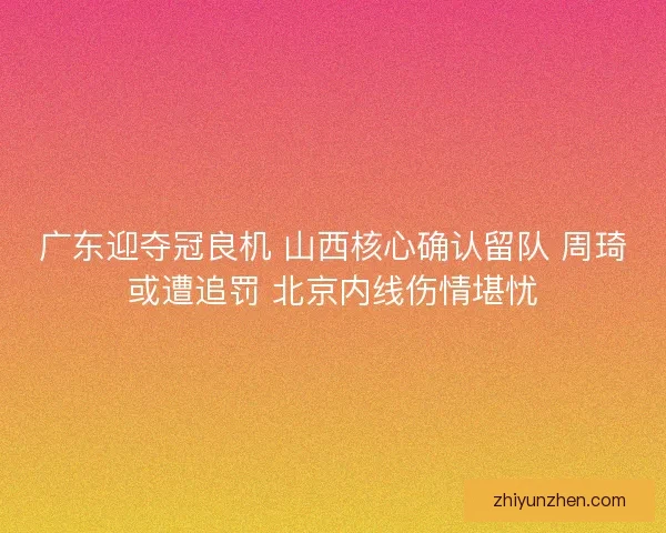 广东迎夺冠良机 山西核心确认留队 周琦或遭追罚 北京内线伤情堪忧