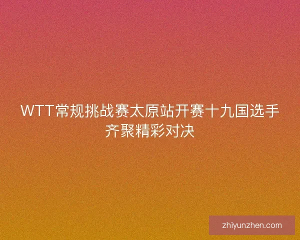 WTT常规挑战赛太原站开赛十九国选手齐聚精彩对决