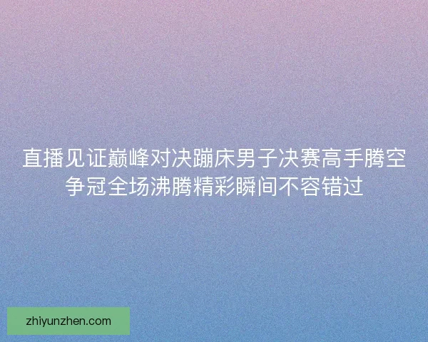直播见证巅峰对决蹦床男子决赛高手腾空争冠全场沸腾精彩瞬间不容错过